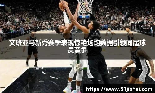 文班亚马新秀赛季表现惊艳场均数据引领同届球员竞争