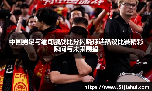 中国男足与缅甸激战比分揭晓球迷热议比赛精彩瞬间与未来展望